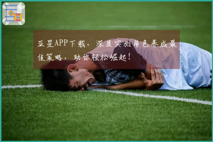 亚星APP下载,深度实测角色养成最佳策略,助你轻松崛起!