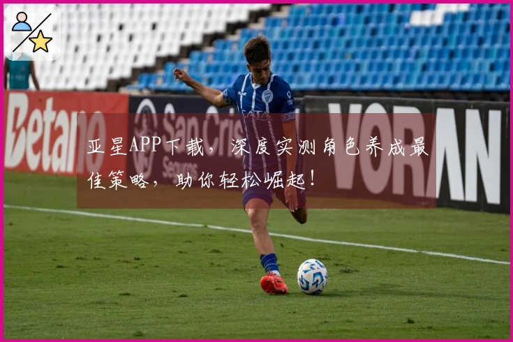 亚星APP下载，深度实测角色养成最佳策略，助你轻松崛起！