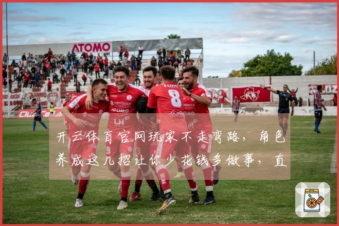 开云体育官网玩家不走弯路，角色养成这几招让你少花钱多做事，直接变强！