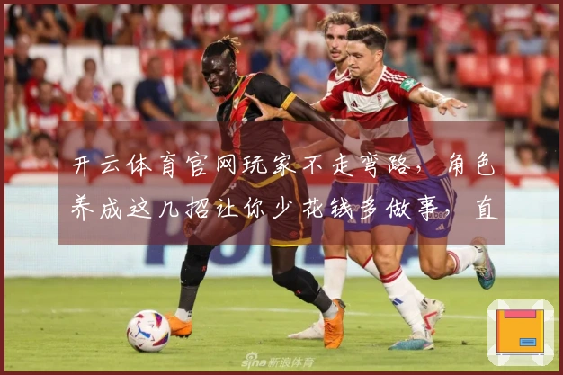 开云体育官网玩家不走弯路,角色养成这几招让你少花钱多做事,直接变强!